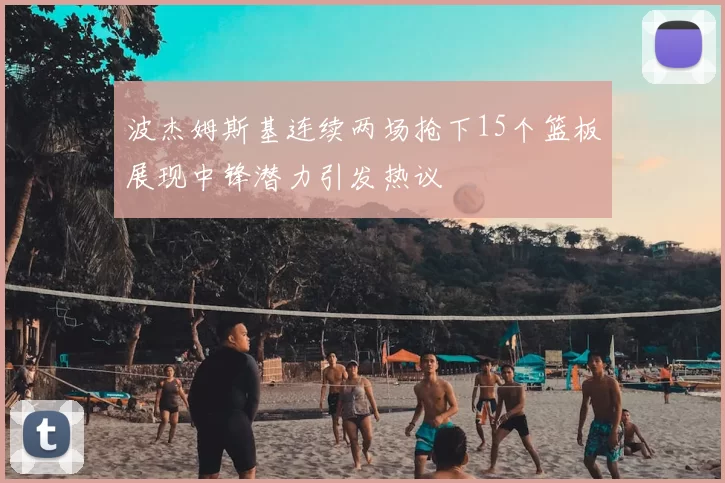 波杰姆斯基连续两场抢下15个篮板展现中锋潜力引发热议