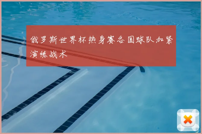 俄罗斯世界杯热身赛各国球队加紧演练战术