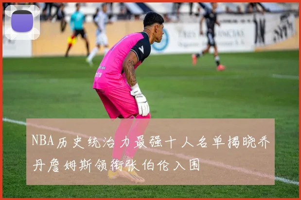 NBA历史统治力最强十人名单揭晓乔丹詹姆斯领衔张伯伦入围