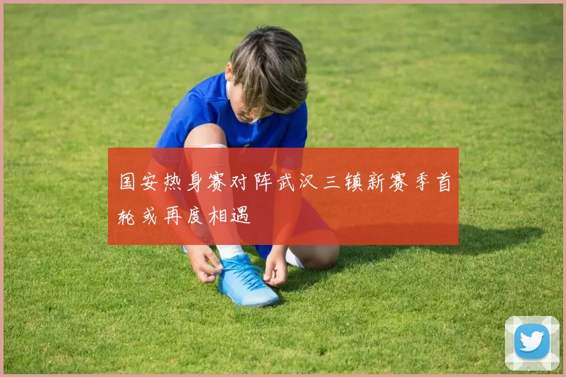 国安热身赛对阵武汉三镇新赛季首轮或再度相遇