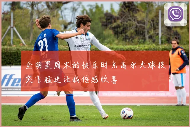 全明星周末的快乐时光高尔夫球技突飞猛进让我倍感欣喜