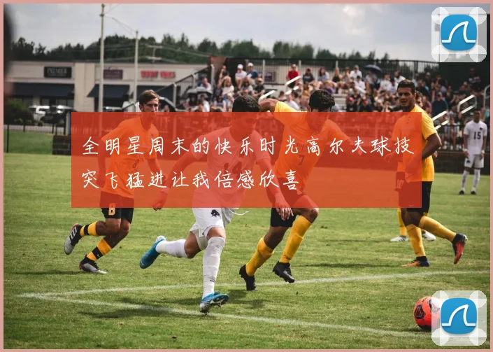 全明星周末的快乐时光高尔夫球技突飞猛进让我倍感欣喜
