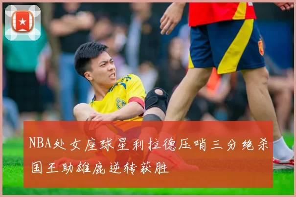 NBA处女座球星利拉德压哨三分绝杀国王助雄鹿逆转获胜