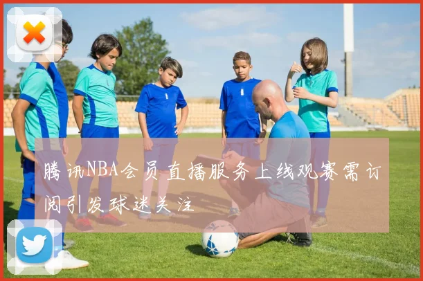 腾讯NBA会员直播服务上线观赛需订阅引发球迷关注