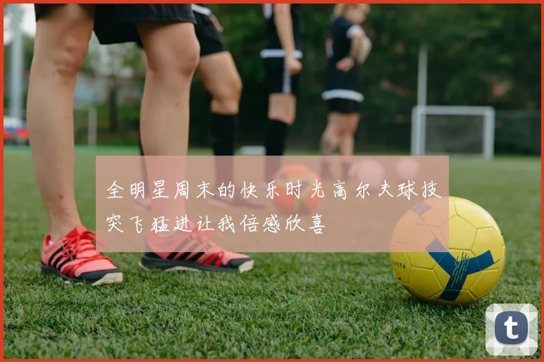 全明星周末的快乐时光高尔夫球技突飞猛进让我倍感欣喜