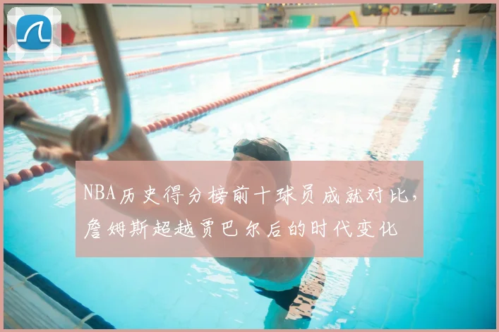 NBA历史得分榜前十球员成就对比,詹姆斯超越贾巴尔后的时代变化