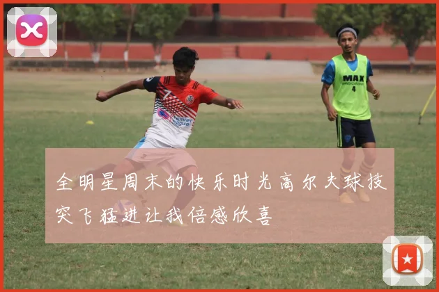 全明星周末的快乐时光高尔夫球技突飞猛进让我倍感欣喜