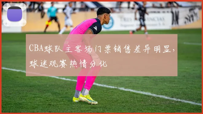 CBA球队主客场门票销售差异明显，球迷观赛热情分化