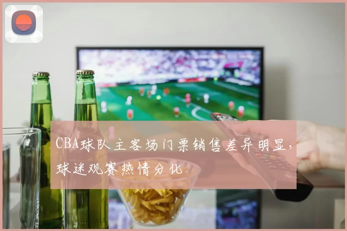 CBA球队主客场门票销售差异明显，球迷观赛热情分化