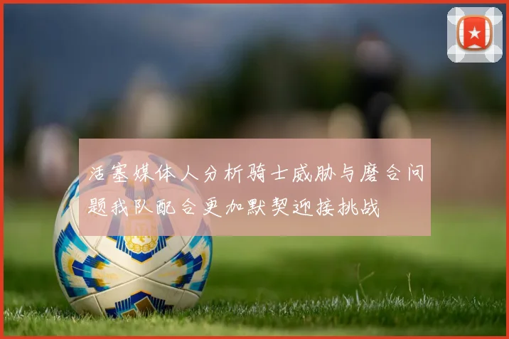 活塞媒体人分析骑士威胁与磨合问题我队配合更加默契迎接挑战