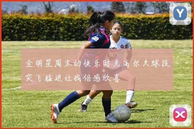 全明星周末的快乐时光高尔夫球技突飞猛进让我倍感欣喜