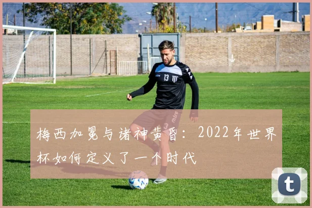 梅西加冕与诸神黄昏：2022年世界杯如何定义了一个时代