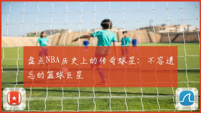 盘点NBA历史上的传奇球星：不容遗忘的篮球巨星