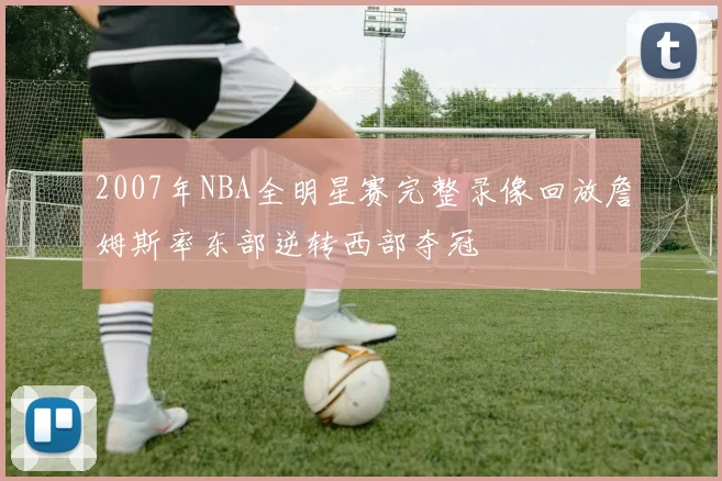 2007年NBA全明星赛完整录像回放詹姆斯率东部逆转西部夺冠
