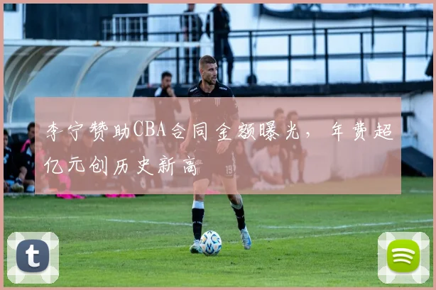 李宁赞助CBA合同金额曝光,年费超亿元创历史新高