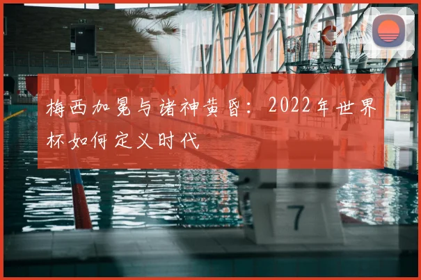 梅西加冕与诸神黄昏:2022年世界杯如何定义时代
