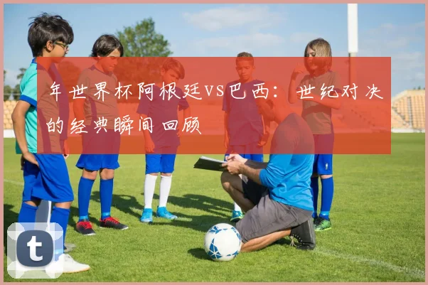 年世界杯阿根廷vs巴西：世纪对决的经典瞬间回顾
