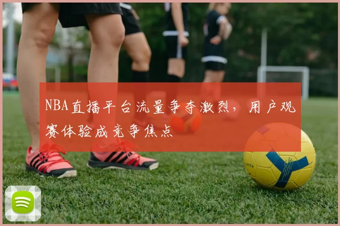 NBA直播平台流量争夺激烈，用户观赛体验成竞争焦点