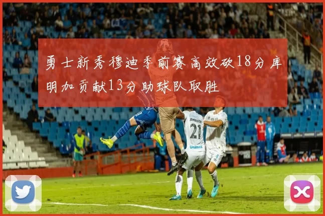 勇士新秀穆迪季前赛高效砍18分库明加贡献13分助球队取胜