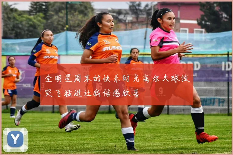全明星周末的快乐时光高尔夫球技突飞猛进让我倍感欣喜