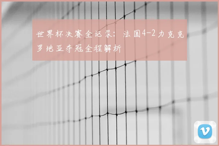 世界杯决赛全记录:法国4-2力克克罗地亚夺冠全程解析