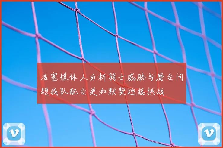 活塞媒体人分析骑士威胁与磨合问题我队配合更加默契迎接挑战