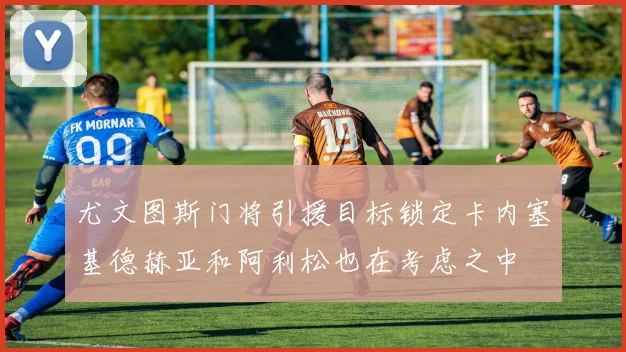 尤文图斯门将引援目标锁定卡内塞基德赫亚和阿利松也在考虑之中