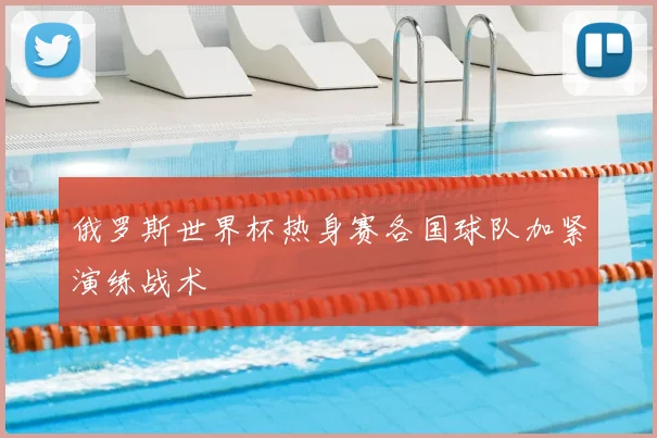 俄罗斯世界杯热身赛各国球队加紧演练战术