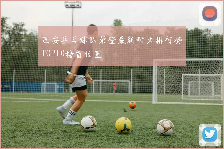 西安乒乓球队荣登最新耐力排行榜TOP10榜首位置