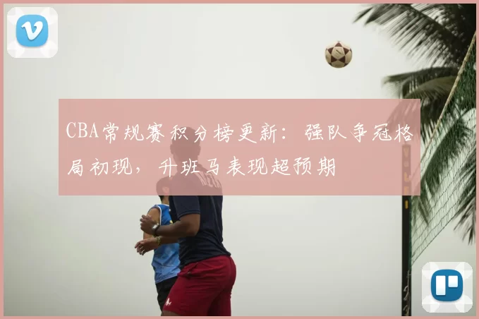 CBA常规赛积分榜更新：强队争冠格局初现，升班马表现超预期