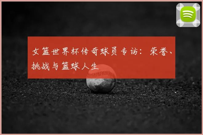 女篮世界杯传奇球员专访：荣誉、挑战与篮球人生