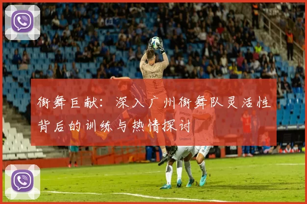 街舞巨献：深入广州街舞队灵活性背后的训练与热情探讨