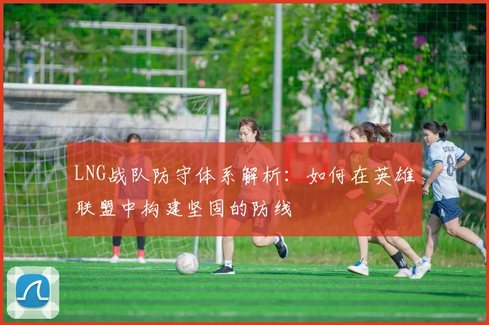 LNG战队防守体系解析:如何在英雄联盟中构建坚固的防线