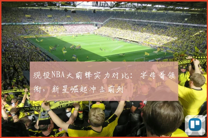 现役NBA大前锋实力对比:字母哥领衔,新星崛起冲击前列