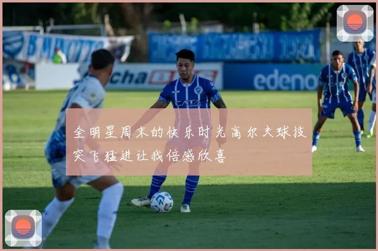 全明星周末的快乐时光高尔夫球技突飞猛进让我倍感欣喜