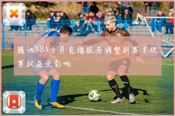 腾讯NBA会员直播服务调整新赛季观赛权益受影响