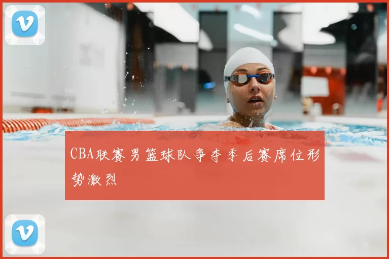 CBA联赛男篮球队争夺季后赛席位形势激烈