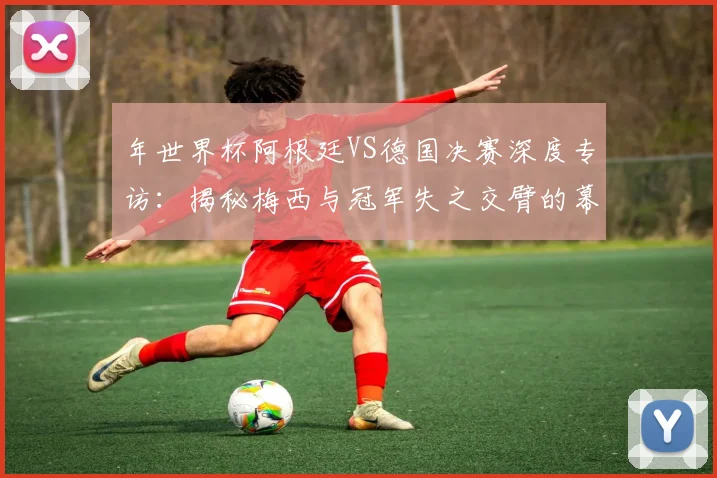 年世界杯阿根廷VS德国决赛深度专访:揭秘梅西与冠军失之交臂的幕后