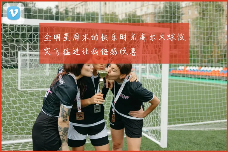 全明星周末的快乐时光高尔夫球技突飞猛进让我倍感欣喜