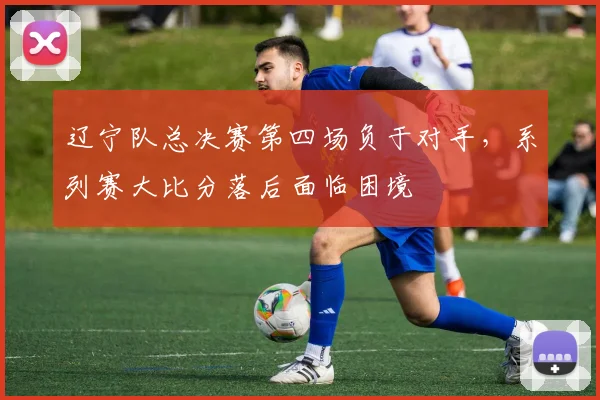 辽宁队总决赛第四场负于对手,系列赛大比分落后面临困境