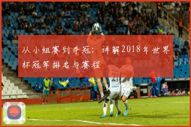 从小组赛到夺冠:详解2018年世界杯冠军排名与赛程