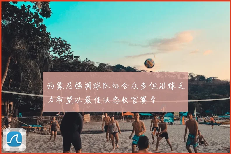 西蒙尼强调球队机会众多但进球乏力希望以最佳状态收官赛季