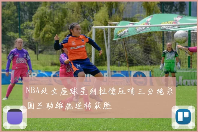 NBA处女座球星利拉德压哨三分绝杀国王助雄鹿逆转获胜