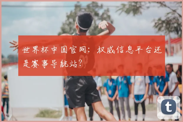 世界杯中国官网：权威信息平台还是赛事导航站？