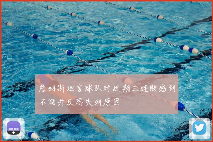 詹姆斯坦言球队对近期三连败感到不满并反思失利原因