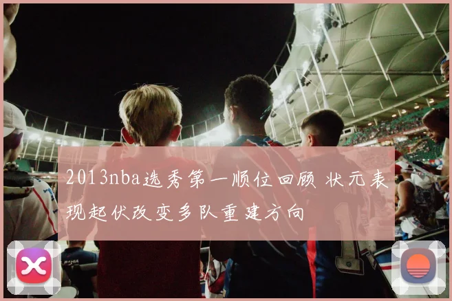 2013nba选秀第一顺位回顾 状元表现起伏改变多队重建方向