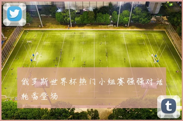 俄罗斯世界杯热门小组赛强强对话轮番登场