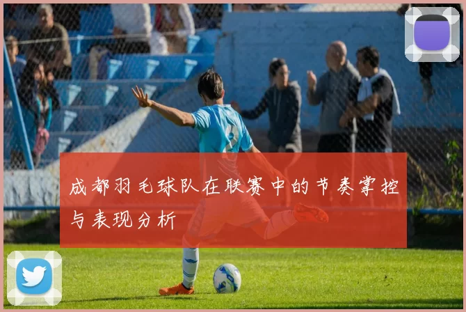 成都羽毛球队在联赛中的节奏掌控与表现分析