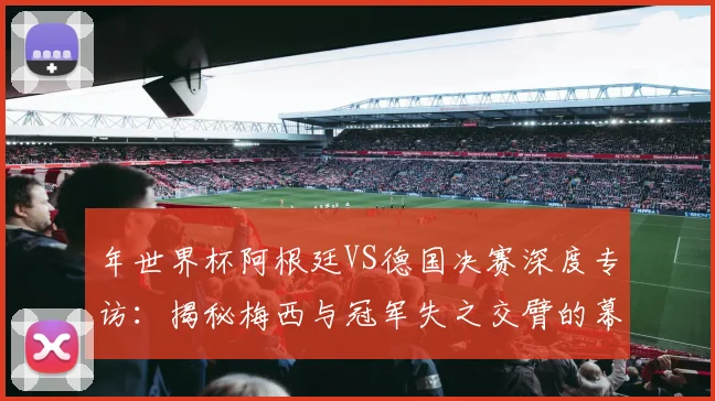 年世界杯阿根廷VS德国决赛深度专访:揭秘梅西与冠军失之交臂的幕后
