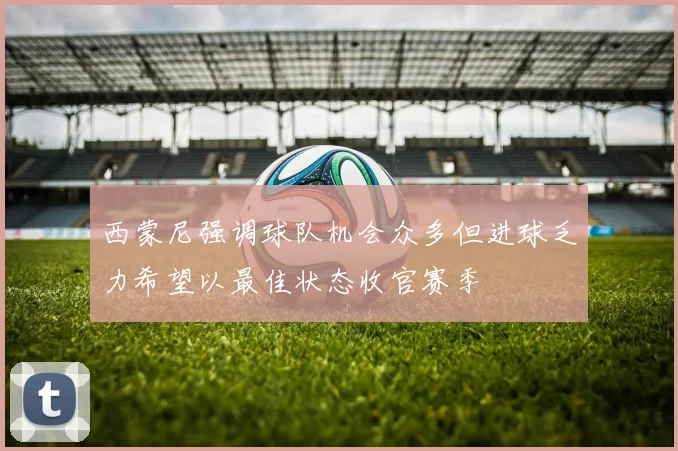 西蒙尼强调球队机会众多但进球乏力希望以最佳状态收官赛季